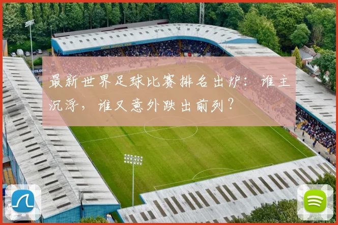 最新世界足球比赛排名出炉：谁主沉浮，谁又意外跌出前列？