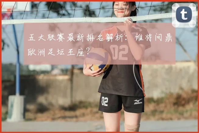 五大联赛最新排名解析：谁将问鼎欧洲足坛王座？