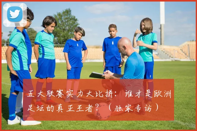 五大联赛实力大比拼：谁才是欧洲足坛的真正王者？（独家专访）