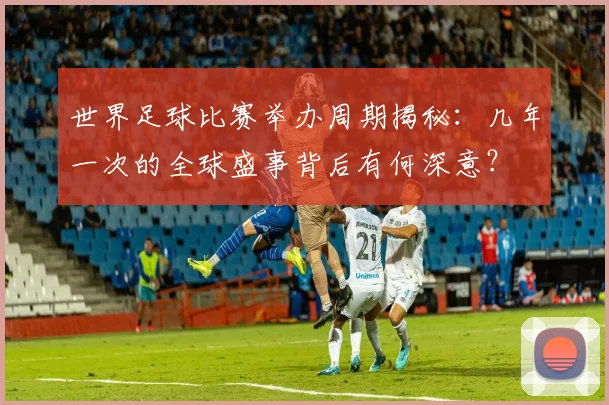 世界足球比赛举办周期揭秘:几年一次的全球盛事背后有何深意?
