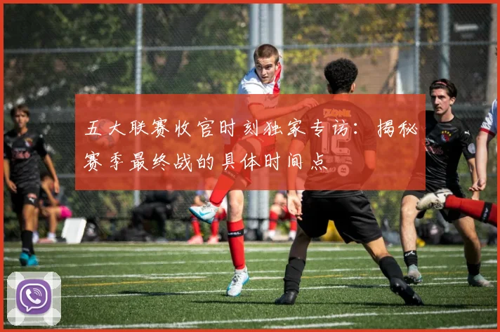五大联赛收官时刻独家专访:揭秘赛季最终战的具体时间点