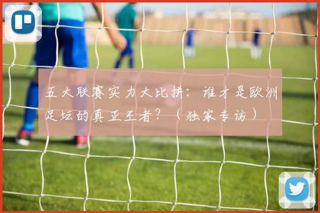 五大联赛实力大比拼：谁才是欧洲足坛的真正王者？（独家专访）
