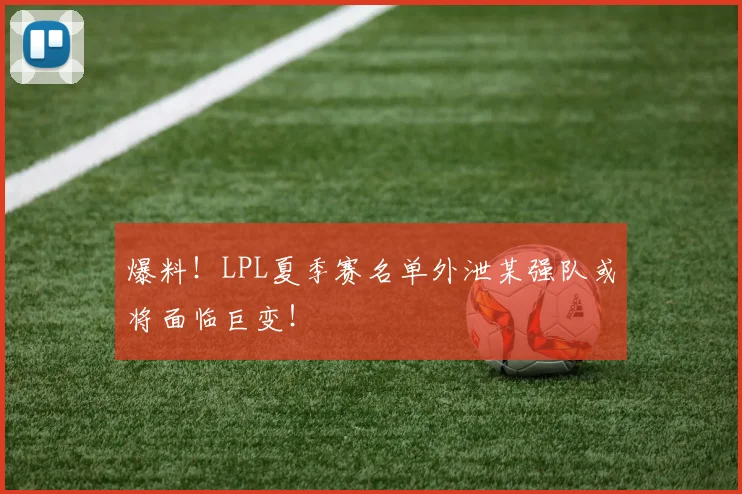 爆料!LPL夏季赛名单外泄某强队或将面临巨变!
