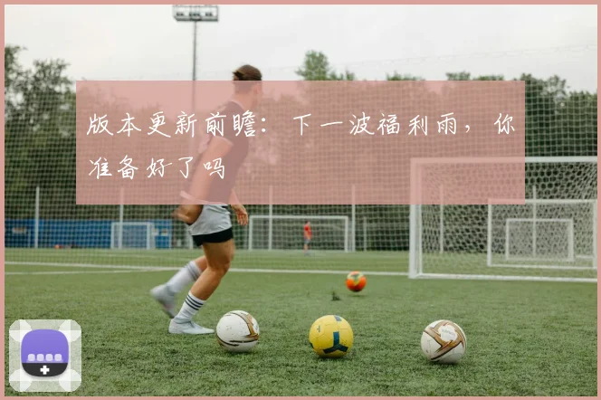 版本更新前瞻：下一波福利雨，你准备好了吗