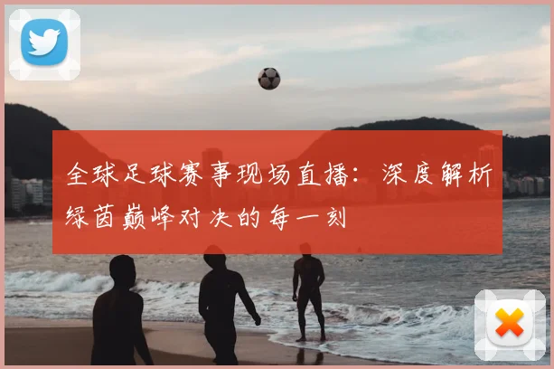 全球足球赛事现场直播：深度解析绿茵巅峰对决的每一刻
