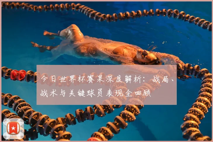 今日世界杯赛果深度解析:战局、战术与关键球员表现全回顾